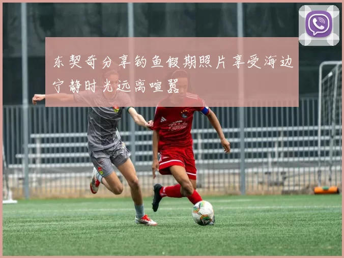 东契奇分享钓鱼假期照片享受海边宁静时光远离喧嚣