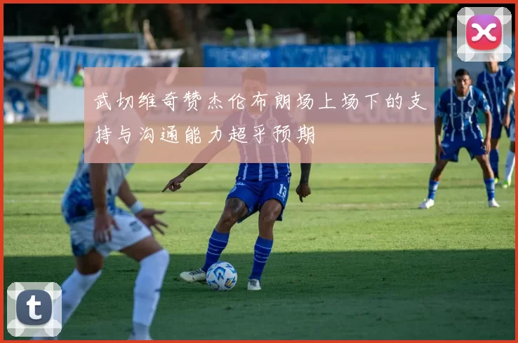 武切维奇赞杰伦布朗场上场下的支持与沟通能力超乎预期