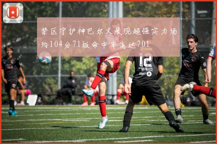 禁区守护神巴尔文展现超强实力场均104分71板命中率高达701