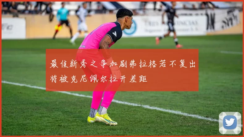 最佳新秀之争加剧弗拉格若不复出将被克尼佩尔拉开差距