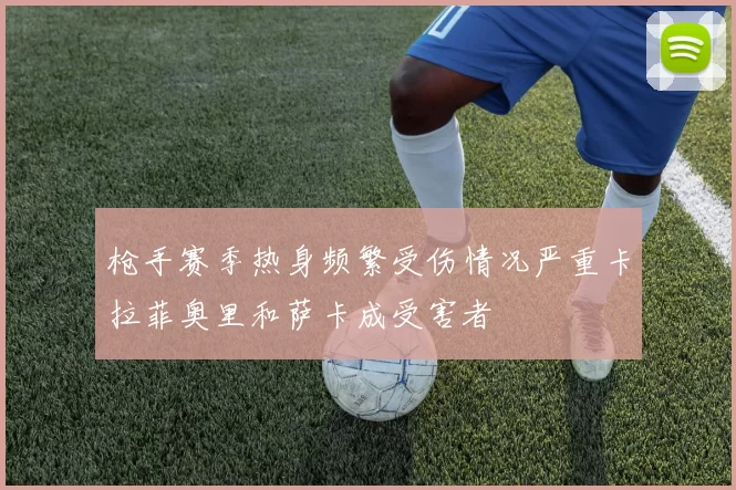 枪手赛季热身频繁受伤情况严重卡拉菲奥里和萨卡成受害者