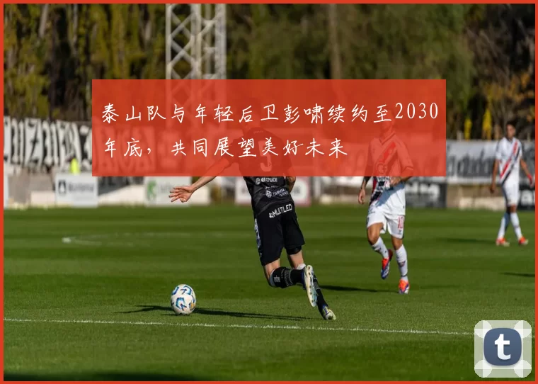 泰山队与年轻后卫彭啸续约至2030年底，共同展望美好未来