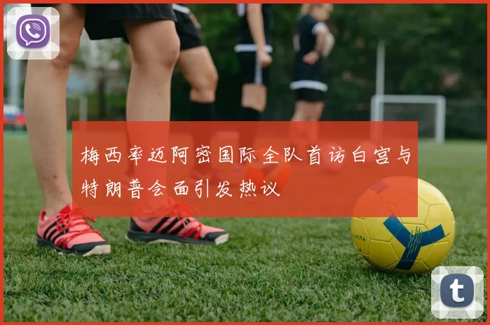 梅西率迈阿密国际全队首访白宫与特朗普会面引发热议