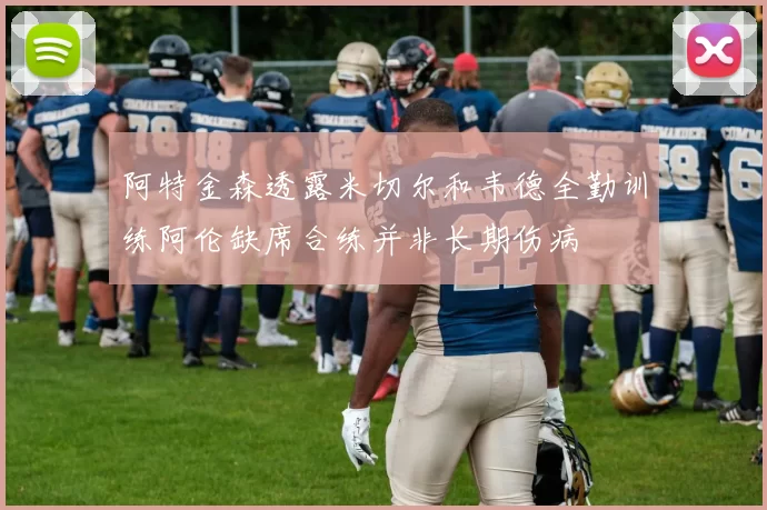 阿特金森透露米切尔和韦德全勤训练阿伦缺席合练并非长期伤病