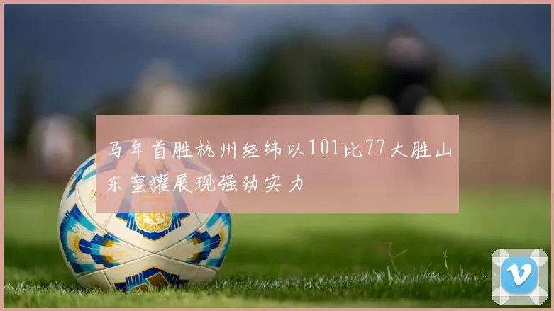马年首胜杭州经纬以101比77大胜山东蜜獾展现强劲实力