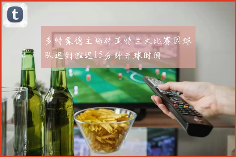 多特蒙德主场对亚特兰大比赛因球队迟到推迟15分钟开球时间