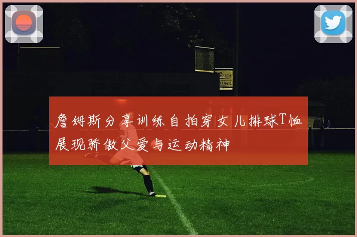詹姆斯分享训练自拍穿女儿排球T恤展现骄傲父爱与运动精神
