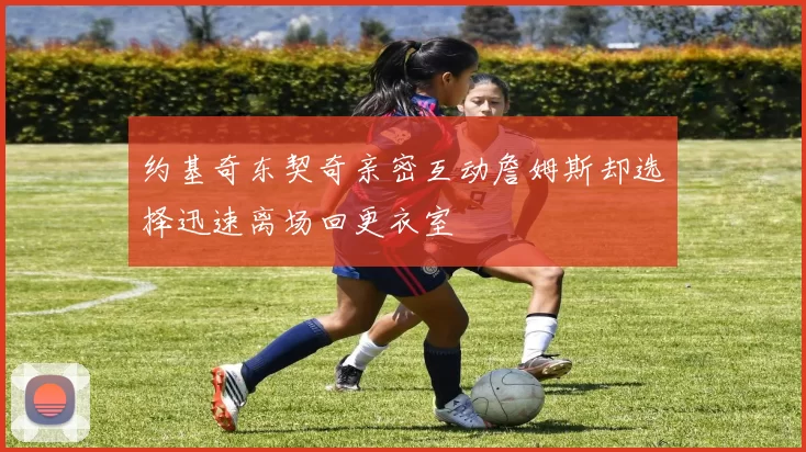 约基奇东契奇亲密互动詹姆斯却选择迅速离场回更衣室