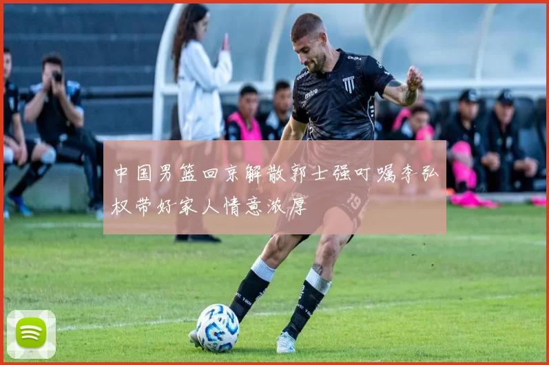 中国男篮回京解散郭士强叮嘱李弘权带好家人情意浓厚