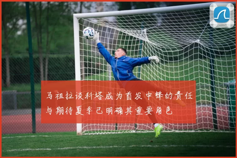 马祖拉谈科塔成为首发中锋的责任与期待夏季已明确其重要角色