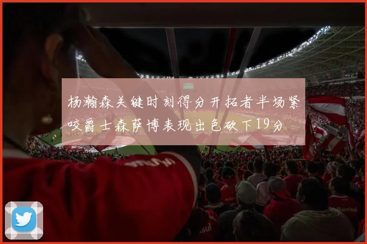 杨瀚森关键时刻得分开拓者半场紧咬爵士森萨博表现出色砍下19分