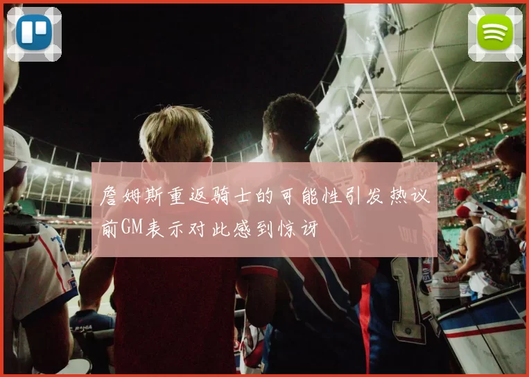 詹姆斯重返骑士的可能性引发热议前GM表示对此感到惊讶