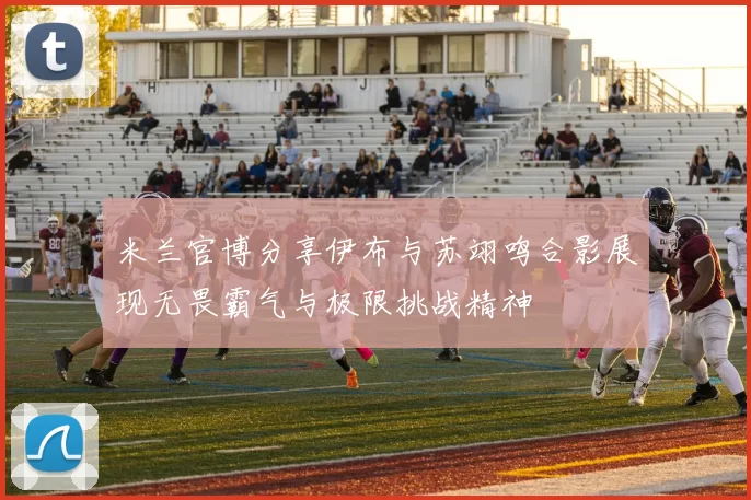 米兰官博分享伊布与苏翊鸣合影展现无畏霸气与极限挑战精神