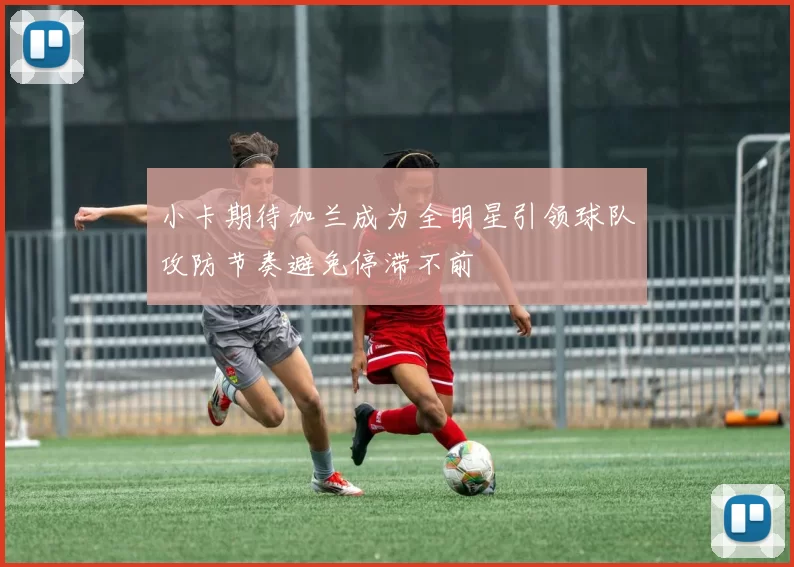 小卡期待加兰成为全明星引领球队攻防节奏避免停滞不前