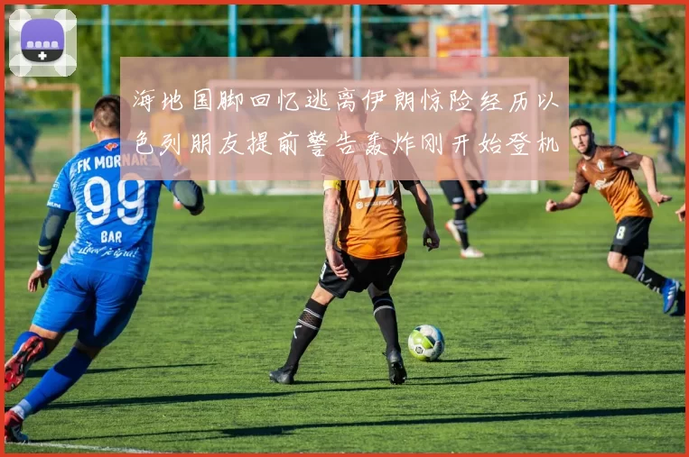 海地国脚回忆逃离伊朗惊险经历以色列朋友提前警告轰炸刚开始登机时刻