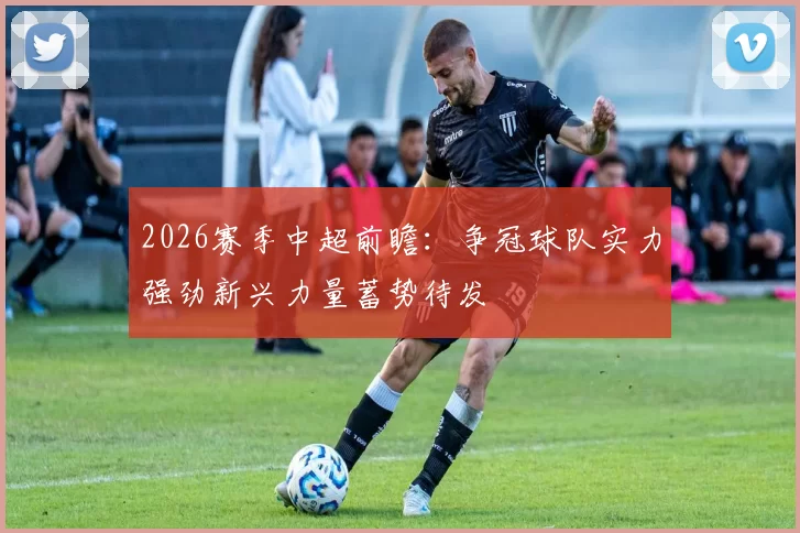 2026赛季中超前瞻：争冠球队实力强劲新兴力量蓄势待发