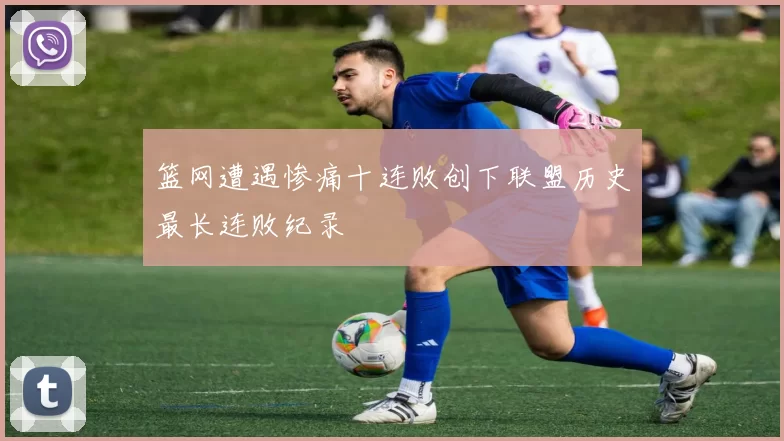 篮网遭遇惨痛十连败创下联盟历史最长连败纪录