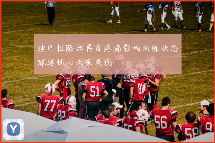 迪巴拉膝部再度疼痛影响训练状态球迷忧心未来表现