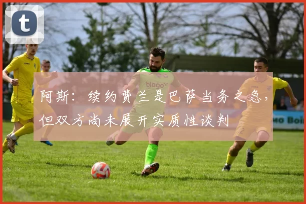 阿斯：续约费兰是巴萨当务之急，但双方尚未展开实质性谈判