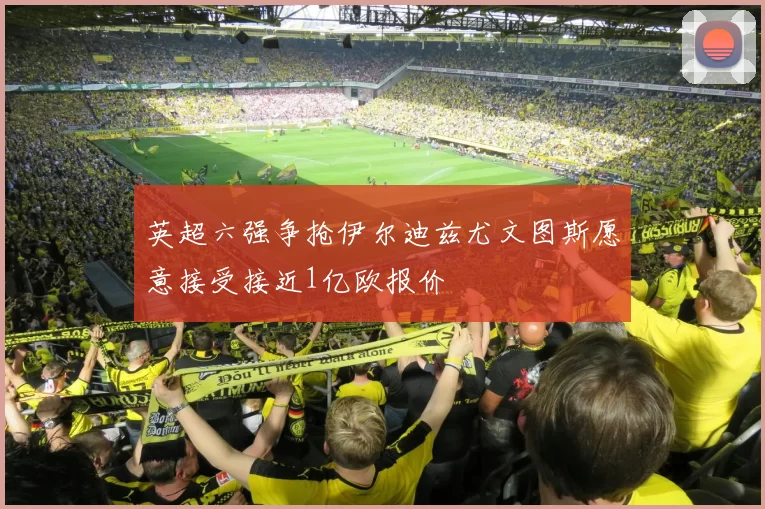 英超六强争抢伊尔迪兹尤文图斯愿意接受接近1亿欧报价