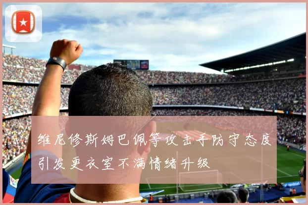 维尼修斯姆巴佩等攻击手防守态度引发更衣室不满情绪升级
