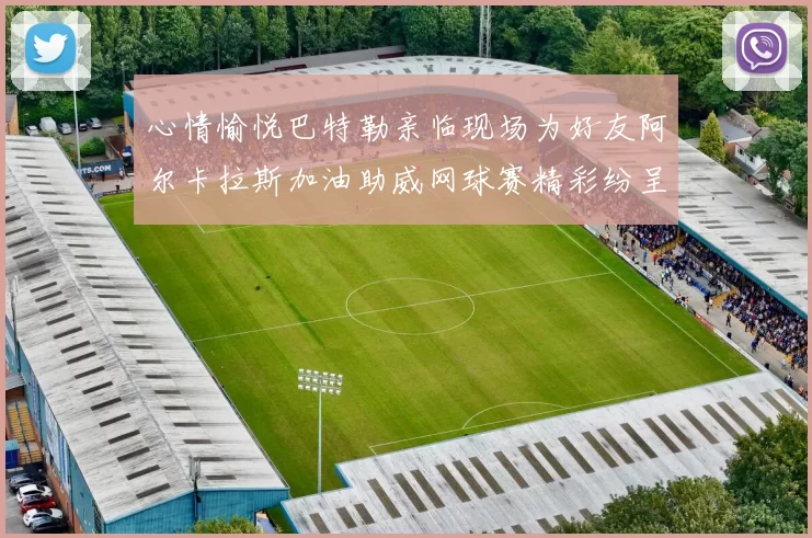 心情愉悦巴特勒亲临现场为好友阿尔卡拉斯加油助威网球赛精彩纷呈