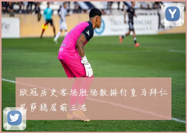 欧冠历史客场胜场数排行皇马拜仁巴萨稳居前三名