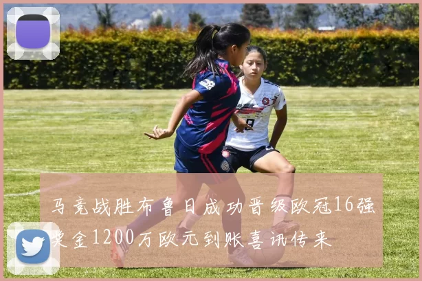 马竞战胜布鲁日成功晋级欧冠16强奖金1200万欧元到账喜讯传来