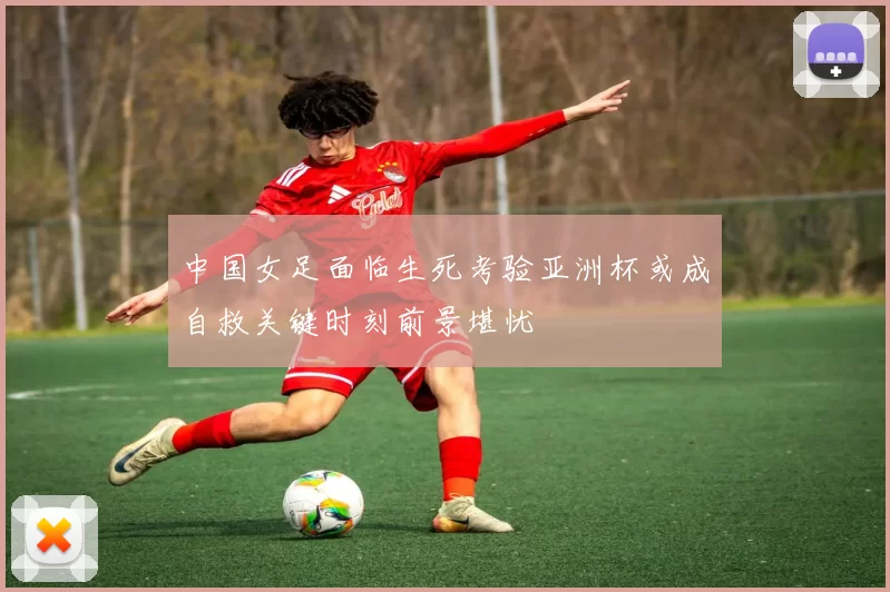 中国女足面临生死考验亚洲杯或成自救关键时刻前景堪忧